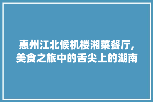 惠州江北候机楼湘菜餐厅,美食之旅中的舌尖上的湖南风情_惠州江北候机楼湘菜餐厅 惠州江北候机楼湘菜餐厅,美食之旅中的舌尖上的湖南风情_惠州江北候机楼湘菜餐厅 饮食大全