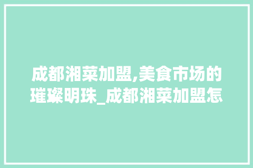 成都湘菜加盟,美食市场的璀璨明珠_成都湘菜加盟怎么样啊 成都湘菜加盟,美食市场的璀璨明珠_成都湘菜加盟怎么样啊 饮食大全
