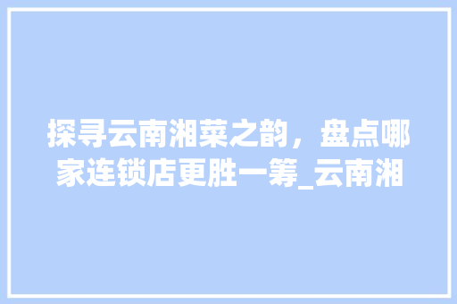 探寻云南湘菜之韵，盘点哪家连锁店更胜一筹_云南湘菜连锁店哪家好些 探寻云南湘菜之韵，盘点哪家连锁店更胜一筹_云南湘菜连锁店哪家好些 饮食大全