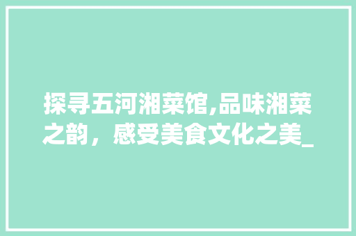 探寻五河湘菜馆,品味湘菜之韵，感受美食文化之美_五河湘菜馆号码 探寻五河湘菜馆,品味湘菜之韵，感受美食文化之美_五河湘菜馆号码 饮食大全