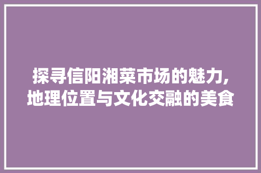 探寻信阳湘菜市场的魅力,地理位置与文化交融的美食殿堂_信阳湘菜市场在哪 探寻信阳湘菜市场的魅力,地理位置与文化交融的美食殿堂_信阳湘菜市场在哪 饮食大全
