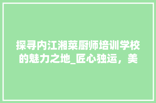 探寻内江湘菜厨师培训学校的魅力之地_匠心独运，美食传承_内江湘菜厨师培训学校地址 探寻内江湘菜厨师培训学校的魅力之地_匠心独运，美食传承_内江湘菜厨师培训学校地址 饮食大全