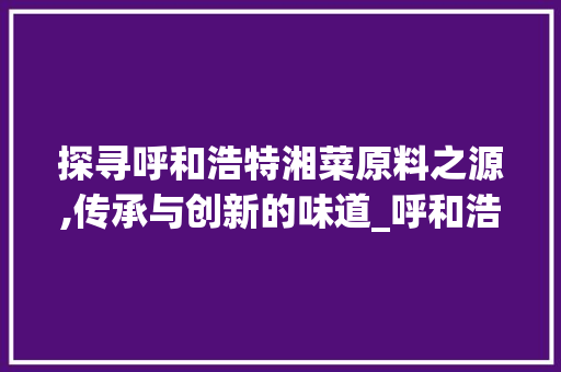 探寻呼和浩特湘菜原料之源,传承与创新的味道_呼和浩特湘菜原料在哪 探寻呼和浩特湘菜原料之源,传承与创新的味道_呼和浩特湘菜原料在哪 饮食大全