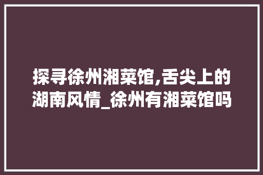 探寻徐州湘菜馆,舌尖上的湖南风情_徐州有湘菜馆吗吗