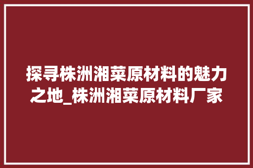 探寻株洲湘菜原材料的魅力之地_株洲湘菜原材料厂家地址介绍_株洲湘菜原材料厂家地址