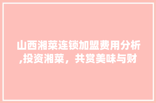 山西湘菜连锁加盟费用分析,投资湘菜，共赏美味与财富_山西湘菜连锁加盟费用价格 山西湘菜连锁加盟费用分析,投资湘菜，共赏美味与财富_山西湘菜连锁加盟费用价格 饮食大全