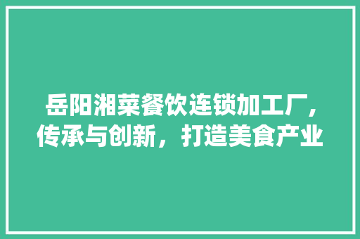 岳阳湘菜餐饮连锁加工厂,传承与创新，打造美食产业链新典范_岳阳湘菜餐饮连锁加工厂 岳阳湘菜餐饮连锁加工厂,传承与创新，打造美食产业链新典范_岳阳湘菜餐饮连锁加工厂 饮食大全