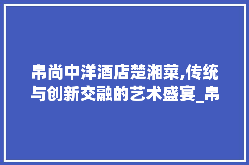 帛尚中洋酒店楚湘菜,传统与创新交融的艺术盛宴_帛尚中洋酒店楚湘菜 帛尚中洋酒店楚湘菜,传统与创新交融的艺术盛宴_帛尚中洋酒店楚湘菜 饮食大全