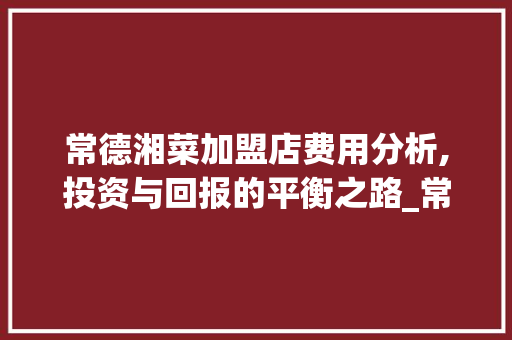 常德湘菜加盟店费用分析,投资与回报的平衡之路_常德湘菜加盟店费用多少 常德湘菜加盟店费用分析,投资与回报的平衡之路_常德湘菜加盟店费用多少 饮食大全