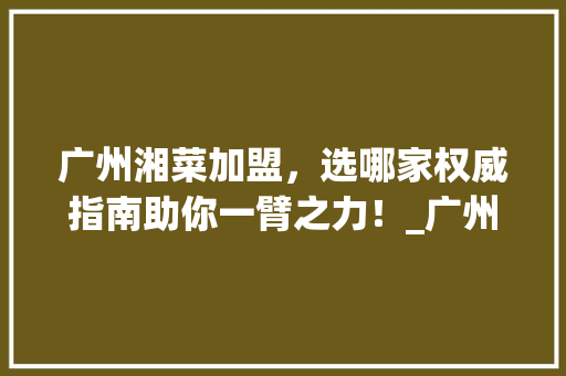 广州湘菜加盟，选哪家权威指南助你一臂之力！_广州湘菜加盟网站哪家好