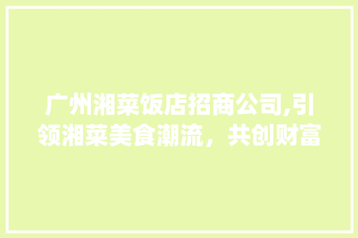 广州湘菜饭店招商公司,引领湘菜美食潮流，共创财富新篇章_广州湘菜饭店招商公司电话 广州湘菜饭店招商公司,引领湘菜美食潮流，共创财富新篇章_广州湘菜饭店招商公司电话 饮食大全