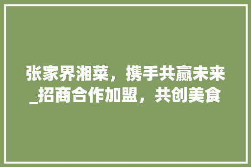 张家界湘菜，携手共赢未来_招商合作加盟，共创美食新篇章_张家界湘菜招商合作加盟 张家界湘菜，携手共赢未来_招商合作加盟，共创美食新篇章_张家界湘菜招商合作加盟 饮食大全