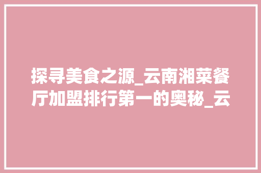 探寻美食之源_云南湘菜餐厅加盟排行第一的奥秘_云南湘菜餐厅加盟排行第一
