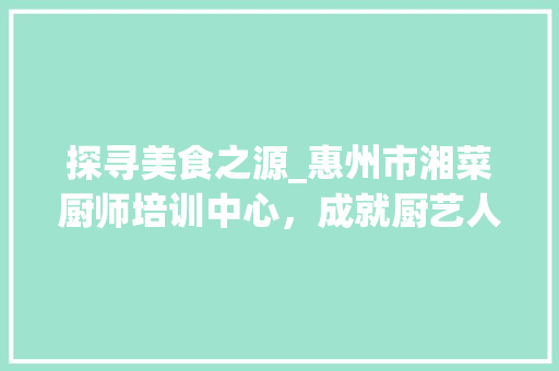 探寻美食之源_惠州市湘菜厨师培训中心，成就厨艺人生新篇章_惠州市湘菜厨师培训中心