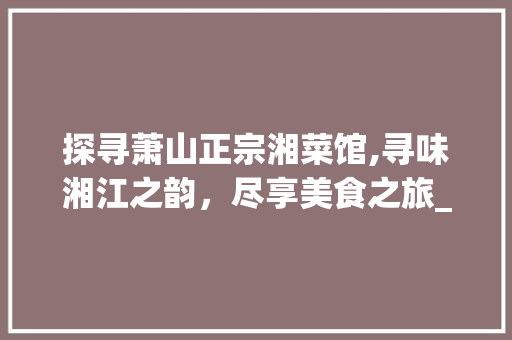 探寻萧山正宗湘菜馆,寻味湘江之韵，尽享美食之旅_萧山哪有正宗湘菜馆地址 探寻萧山正宗湘菜馆,寻味湘江之韵，尽享美食之旅_萧山哪有正宗湘菜馆地址 饮食大全