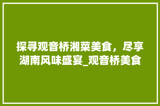 探寻观音桥湘菜美食,尽享湖南风味盛宴_观音桥美食推荐湘菜电话 饮食大全 探寻观音桥湘菜美食,尽享湖南风味盛宴_观音桥美食推荐湘菜电话 探寻观音桥湘菜美食,尽享湖南风味盛宴_观音桥美食推荐湘菜电话 饮食大全