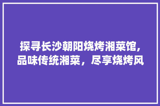 探寻长沙朝阳烧烤湘菜馆,品味传统湘菜，尽享烧烤风情_长沙朝阳烧烤湘菜馆地址