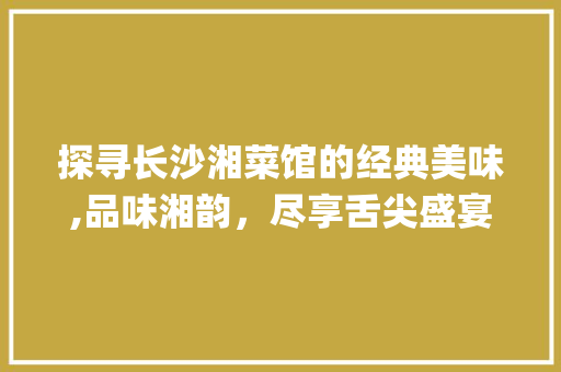 探寻长沙湘菜馆的经典美味,品味湘韵，尽享舌尖盛宴_传统长沙湘菜馆推荐菜