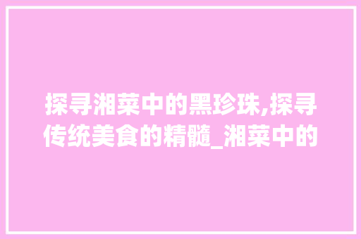 探寻湘菜中的黑珍珠,探寻传统美食的精髓_湘菜中的黑珍珠是什么