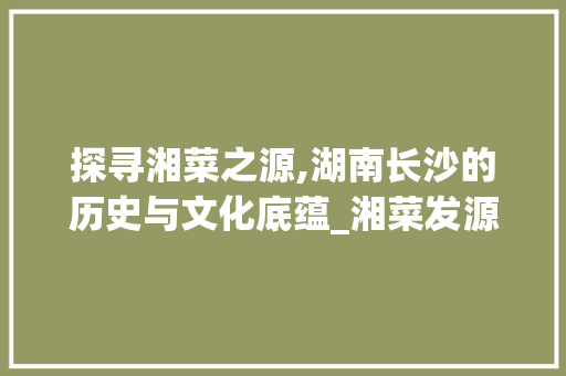 探寻湘菜之源,湖南长沙的历史与文化底蕴_湘菜发源地是湖南哪里