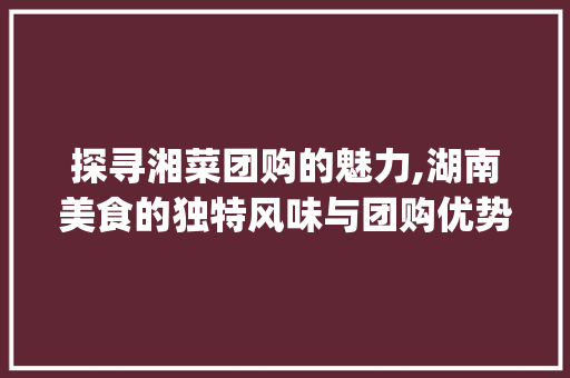 探寻湘菜团购的魅力,湖南美食的独特风味与团购优势_团购湖南湘菜怎么做