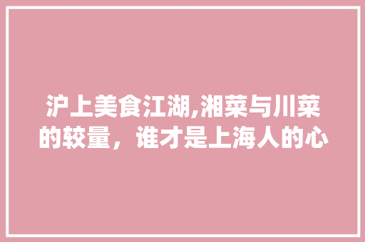 沪上美食江湖,湘菜与川菜的较量，谁才是上海人的心头好_上海湘菜多还是川菜多啊