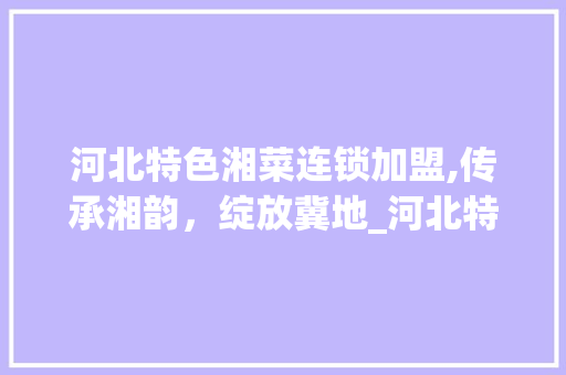 河北特色湘菜连锁加盟,传承湘韵，绽放冀地_河北特色湘菜连锁加盟店