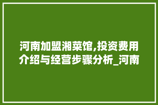 河南加盟湘菜馆,投资费用介绍与经营步骤分析_河南加盟湘菜馆店费用多少 河南加盟湘菜馆,投资费用介绍与经营步骤分析_河南加盟湘菜馆店费用多少 饮食大全