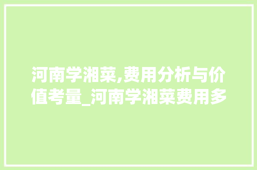 河南学湘菜,费用分析与价值考量_河南学湘菜费用多少钱 河南学湘菜,费用分析与价值考量_河南学湘菜费用多少钱 饮食大全