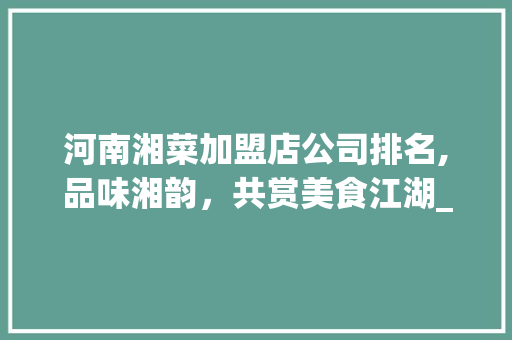 河南湘菜加盟店公司排名,品味湘韵，共赏美食江湖_河南湘菜加盟店公司排名