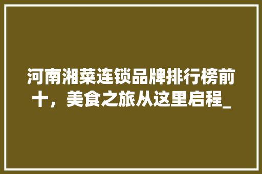 河南湘菜连锁品牌排行榜前十，美食之旅从这里启程_河南湘菜连锁品牌排行前十 河南湘菜连锁品牌排行榜前十，美食之旅从这里启程_河南湘菜连锁品牌排行前十 饮食大全