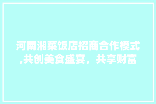 河南湘菜饭店招商合作模式,共创美食盛宴，共享财富未来_河南湘菜饭店招商合作模式 河南湘菜饭店招商合作模式,共创美食盛宴，共享财富未来_河南湘菜饭店招商合作模式 饮食大全