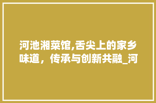 河池湘菜馆,舌尖上的家乡味道，传承与创新共融_河池市湘菜馆电话 河池湘菜馆,舌尖上的家乡味道，传承与创新共融_河池市湘菜馆电话 饮食大全
