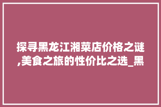 探寻黑龙江湘菜店价格之谜,美食之旅的性价比之选_黑龙江湘菜店价格多少