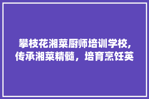 攀枝花湘菜厨师培训学校,传承湘菜精髓，培育烹饪英才_攀枝花湘菜厨师培训学校