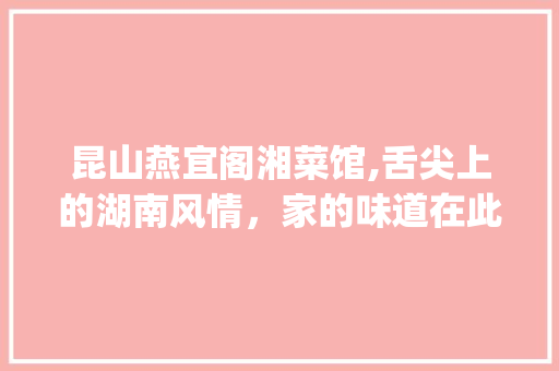 昆山燕宜阁湘菜馆,舌尖上的湖南风情，家的味道在此汇聚_昆山燕宜阁湘菜馆