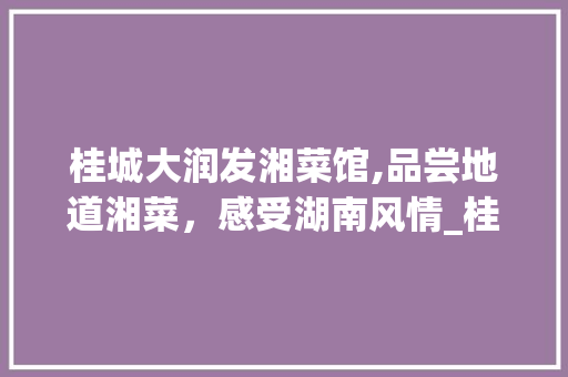 桂城大润发湘菜馆,品尝地道湘菜，感受湖南风情_桂城大润发湘菜馆电话 桂城大润发湘菜馆,品尝地道湘菜，感受湖南风情_桂城大润发湘菜馆电话 饮食大全