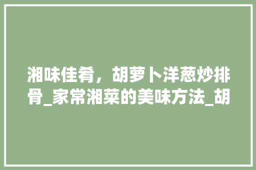 湘味佳肴，胡萝卜洋葱炒排骨_家常湘菜的美味方法_胡萝卜洋葱炒排骨湘菜做法