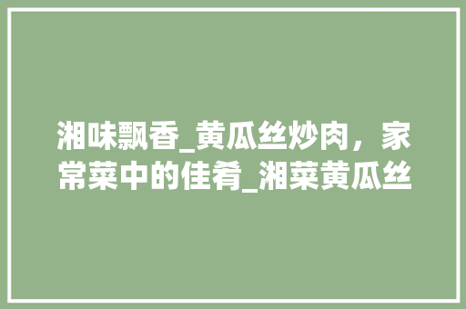 湘味飘香_黄瓜丝炒肉，家常菜中的佳肴_湘菜黄瓜丝炒肉的做法