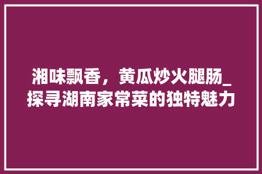 湘味飘香，黄瓜炒火腿肠_探寻湖南家常菜的独特魅力_黄瓜炒火腿肠 湘菜做法 湘味飘香，黄瓜炒火腿肠_探寻湖南家常菜的独特魅力_黄瓜炒火腿肠 湘菜做法 饮食大全