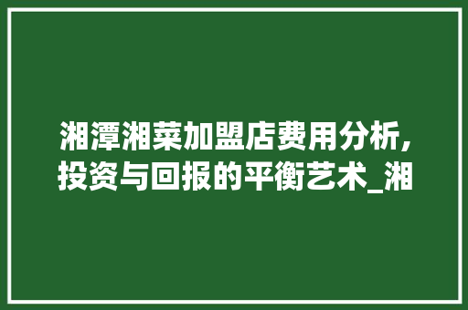 湘潭湘菜加盟店费用分析,投资与回报的平衡艺术_湘潭湘菜加盟店费用多少 湘潭湘菜加盟店费用分析,投资与回报的平衡艺术_湘潭湘菜加盟店费用多少 饮食大全