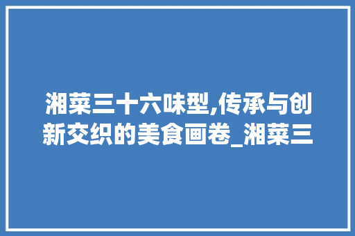 湘菜三十六味型,传承与创新交织的美食画卷_湘菜三十六种味型图片 湘菜三十六味型,传承与创新交织的美食画卷_湘菜三十六种味型图片 饮食大全