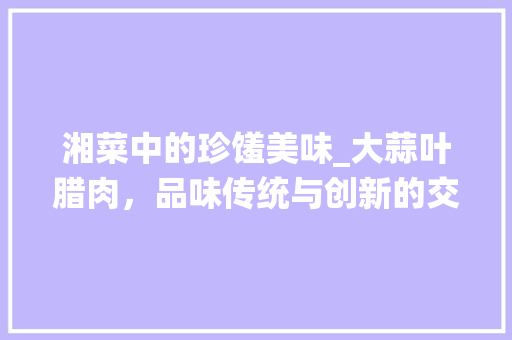 湘菜中的珍馐美味_大蒜叶腊肉，品味传统与创新的交融_湘菜大蒜叶腊肉图片价格