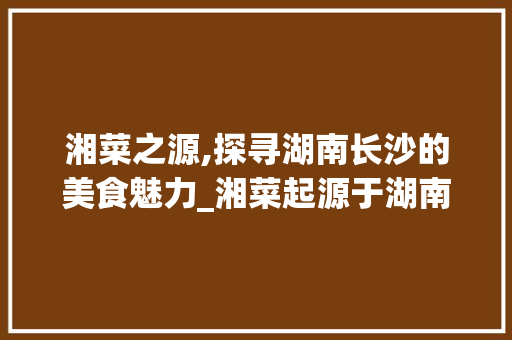 湘菜之源,探寻湖南长沙的美食魅力_湘菜起源于湖南哪个城市