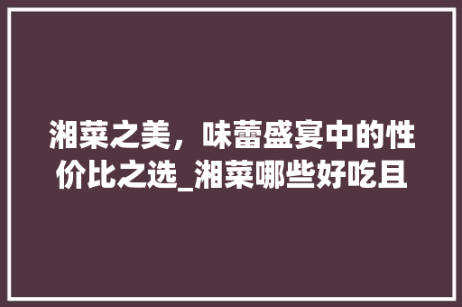 湘菜之美，味蕾盛宴中的性价比之选_湘菜哪些好吃且不贵的菜