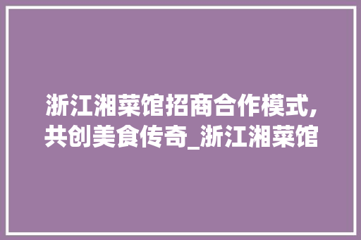 浙江湘菜馆招商合作模式,共创美食传奇_浙江湘菜馆招商合作模式