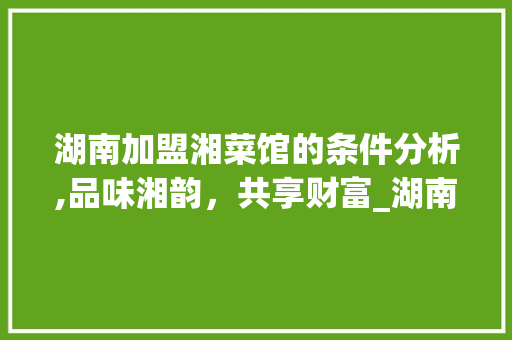 湖南加盟湘菜馆的条件分析,品味湘韵，共享财富_湖南加盟湘菜馆条件如何 湖南加盟湘菜馆的条件分析,品味湘韵，共享财富_湖南加盟湘菜馆条件如何 饮食大全