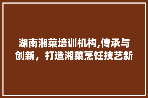 湖南湘菜培训机构,传承与创新，打造湘菜烹饪技艺新高峰_湖南最有名的湘菜培训机构