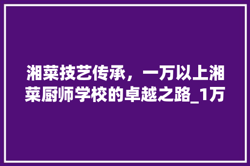 湘菜技艺传承，一万以上湘菜厨师学校的卓越之路_1万以上的湘菜厨师学校