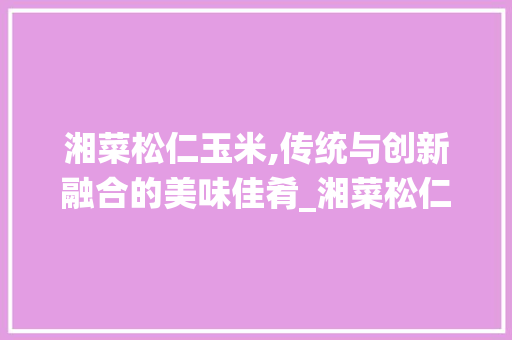 湘菜松仁玉米,传统与创新融合的美味佳肴_湘菜松仁玉米饭店做法大全 湘菜松仁玉米,传统与创新融合的美味佳肴_湘菜松仁玉米饭店做法大全 饮食大全
